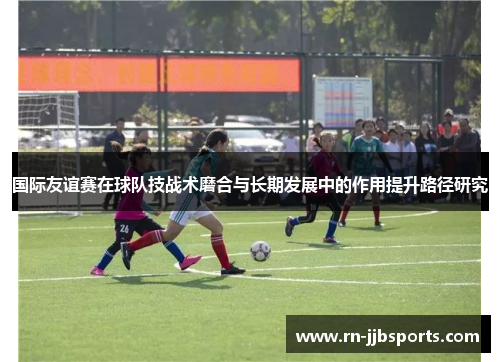国际友谊赛在球队技战术磨合与长期发展中的作用提升路径研究