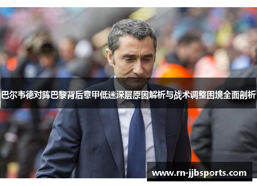 巴尔韦德对阵巴黎背后意甲低迷深层原因解析与战术调整困境全面剖析