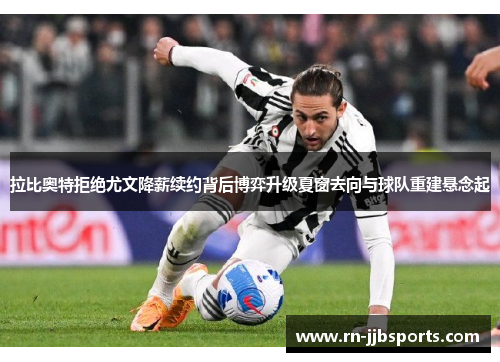 拉比奥特拒绝尤文降薪续约背后博弈升级夏窗去向与球队重建悬念起