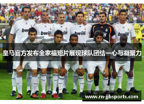 皇马官方发布全家福短片展现球队团结一心与凝聚力