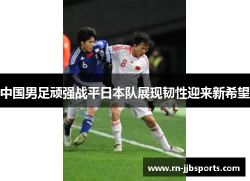 中国男足顽强战平日本队展现韧性迎来新希望