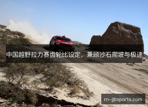 中国越野拉力赛齿轮比设定,兼顾沙石爬坡与极速 中国越野拉力赛齿轮比设定,兼顾沙石爬坡与极速